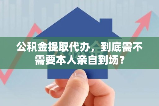 大通公积金提取代办,到底需不需要本人亲自到场? 大通公积金提取代办,到底需不需要本人亲自到场?